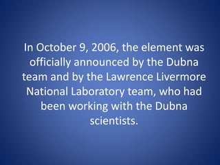 In October 9, 2006, the element was
officially announced by the Dubna
team and by the Lawrence Livermore
National Laboratory team, who had
been working with the Dubna
scientists.
 