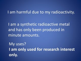 I am harmful due to my radioactivity.
I am a synthetic radioactive metal
and has only been produced in
minute amounts.
My uses?
I am only used for research interest
only.
 