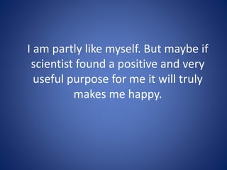 I am partly like myself. But maybe if
scientist found a positive and very
useful purpose for me it will truly
makes me happy.
 