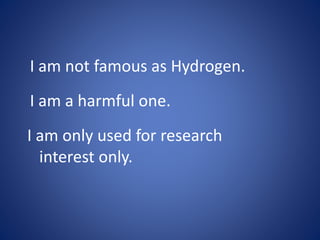 I am not famous as Hydrogen.
I am a harmful one.
I am only used for research
interest only.
 