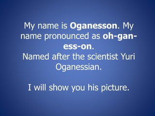 My name is Oganesson. My
name pronounced as oh-gan-
ess-on.
Named after the scientist Yuri
Oganessian.
I will show you his picture.
 