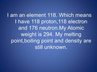 I am an element 118. Which means
I have 118 proton,118 electron
and 176 neutron.My Atomic
weight is 294. My melting
point,boiling point and density are
still unknown.
 