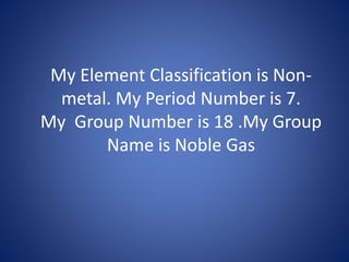 My Element Classification is Non-
metal. My Period Number is 7.
My Group Number is 18 .My Group
Name is Noble Gas
 