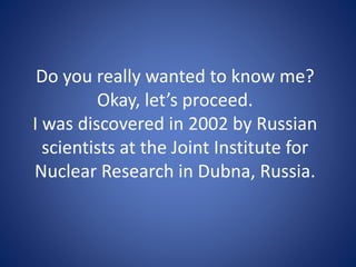 Do you really wanted to know me?
Okay, let’s proceed.
I was discovered in 2002 by Russian
scientists at the Joint Institute for
Nuclear Research in Dubna, Russia.
 