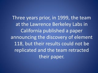 Three years prior, in 1999, the team
at the Lawrence Berkeley Labs in
California published a paper
announcing the discovery of element
118, but their results could not be
replicated and the team retracted
their paper.
 