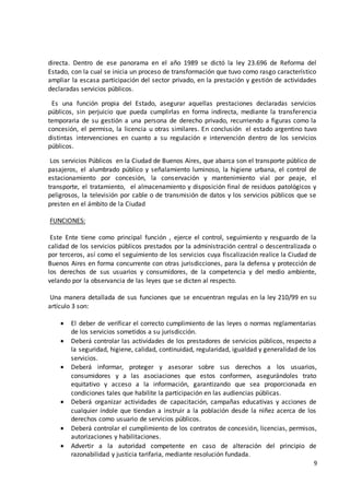 9
directa. Dentro de ese panorama en el año 1989 se dictó la ley 23.696 de Reforma del
Estado, con la cual se inicia un proceso de transformación que tuvo como rasgo característico
ampliar la escasa participación del sector privado, en la prestación y gestión de actividades
declaradas servicios públicos.
Es una función propia del Estado, asegurar aquellas prestaciones declaradas servicios
públicos, sin perjuicio que pueda cumplirlas en forma indirecta, mediante la transferencia
temporaria de su gestión a una persona de derecho privado, recurriendo a figuras como la
concesión, el permiso, la licencia u otras similares. En conclusión el estado argentino tuvo
distintas intervenciones en cuanto a su regulación e intervención dentro de los servicios
públicos.
Los servicios Públicos en la Ciudad de Buenos Aires, que abarca son el transporte público de
pasajeros, el alumbrado público y señalamiento luminoso, la higiene urbana, el control de
estacionamiento por concesión, la conservación y mantenimiento vial por peaje, el
transporte, el tratamiento, el almacenamiento y disposición final de residuos patológicos y
peligrosos, la televisión por cable o de transmisión de datos y los servicios públicos que se
presten en el ámbito de la Ciudad
FUNCIONES:
Este Ente tiene como principal función , ejerce el control, seguimiento y resguardo de la
calidad de los servicios públicos prestados por la administración central o descentralizada o
por terceros, así como el seguimiento de los servicios cuya fiscalización realice la Ciudad de
Buenos Aires en forma concurrente con otras jurisdicciones, para la defensa y protección de
los derechos de sus usuarios y consumidores, de la competencia y del medio ambiente,
velando por la observancia de las leyes que se dicten al respecto.
Una manera detallada de sus funciones que se encuentran regulas en la ley 210/99 en su
artículo 3 son:
 El deber de verificar el correcto cumplimiento de las leyes o normas reglamentarias
de los servicios sometidos a su jurisdicción.
 Deberá controlar las actividades de los prestadores de servicios públicos, respecto a
la seguridad, higiene, calidad, continuidad, regularidad, igualdad y generalidad de los
servicios.
 Deberá informar, proteger y asesorar sobre sus derechos a los usuarios,
consumidores y a las asociaciones que estos conformen, asegurándoles trato
equitativo y acceso a la información, garantizando que sea proporcionada en
condiciones tales que habilite la participación en las audiencias públicas.
 Deberá organizar actividades de capacitación, campañas educativas y acciones de
cualquier índole que tiendan a instruir a la población desde la niñez acerca de los
derechos como usuario de servicios públicos.
 Deberá controlar el cumplimiento de los contratos de concesión, licencias, permisos,
autorizaciones y habilitaciones.
 Advertir a la autoridad competente en caso de alteración del principio de
razonabilidad y justicia tarifaria, mediante resolución fundada.
 