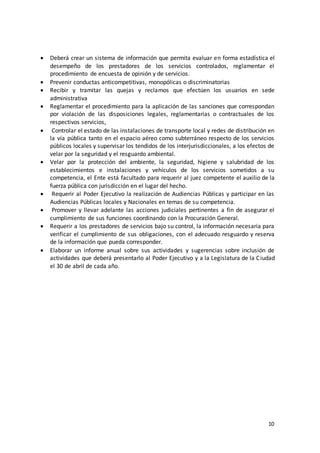 10
 Deberá crear un sistema de información que permita evaluar en forma estadística el
desempeño de los prestadores de los servicios controlados, reglamentar el
procedimiento de encuesta de opinión y de servicios.
 Prevenir conductas anticompetitivas, monopólicas o discriminatorias
 Recibir y tramitar las quejas y reclamos que efectúen los usuarios en sede
administrativa
 Reglamentar el procedimiento para la aplicación de las sanciones que correspondan
por violación de las disposiciones legales, reglamentarias o contractuales de los
respectivos servicios,
 Controlar el estado de las instalaciones de transporte local y redes de distribución en
la vía pública tanto en el espacio aéreo como subterráneo respecto de los servicios
públicos locales y supervisar los tendidos de los interjurisdiccionales, a los efectos de
velar por la seguridad y el resguardo ambiental.
 Velar por la protección del ambiente, la seguridad, higiene y salubridad de los
establecimientos e instalaciones y vehículos de los servicios sometidos a su
competencia, el Ente está facultado para requerir al juez competente el auxilio de la
fuerza pública con jurisdicción en el lugar del hecho.
 Requerir al Poder Ejecutivo la realización de Audiencias Públicas y participar en las
Audiencias Públicas locales y Nacionales en temas de su competencia.
 Promover y llevar adelante las acciones judiciales pertinentes a fin de asegurar el
cumplimiento de sus funciones coordinando con la Procuración General.
 Requerir a los prestadores de servicios bajo su control, la información necesaria para
verificar el cumplimiento de sus obligaciones, con el adecuado resguardo y reserva
de la información que pueda corresponder.
 Elaborar un informe anual sobre sus actividades y sugerencias sobre inclusión de
actividades que deberá presentarlo al Poder Ejecutivo y a la Legislatura de la Ciudad
el 30 de abril de cada año.
 