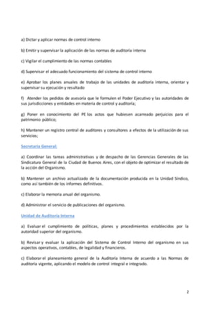 2
a) Dictar y aplicar normas de control interno
b) Emitir y supervisar la aplicación de las normas de auditoría interna
c) Vigilar el cumplimiento de las normas contables
d) Supervisar el adecuado funcionamiento del sistema de control interno
e) Aprobar los planes anuales de trabajo de las unidades de auditoría interna, orientar y
supervisar su ejecución y resultado
f) Atender los pedidos de asesoría que le formulen el Poder Ejecutivo y las autoridades de
sus jurisdicciones y entidades en materia de control y auditoría;
g) Poner en conocimiento del PE los actos que hubiesen acarreado perjuicios para el
patrimonio público;
h) Mantener un registro central de auditores y consultores a efectos de la utilización de sus
servicios;
Secretaria General:
a) Coordinar las tareas administrativas y de despacho de las Gerencias Generales de las
Sindicatura General de la Ciudad de Buenos Aires, con el objeto de optimizar el resultado de
la acción del Organismo.
b) Mantener un archivo actualizado de la documentación producida en la Unidad Síndico,
como así también de los informes definitivos.
c) Elaborar la memoria anual del organismo.
d) Administrar el servicio de publicaciones del organismo.
Unidad de Auditoría Interna
a) Evaluar el cumplimiento de políticas, planes y procedimientos establecidos por la
autoridad superior del organismo.
b) Revisar y evaluar la aplicación del Sistema de Control Interno del organismo en sus
aspectos operativos, contables, de legalidad y financieros.
c) Elaborar el planeamiento general de la Auditoría Interna de acuerdo a las Normas de
auditoría vigente, aplicando el modelo de control integral e integrado.
 