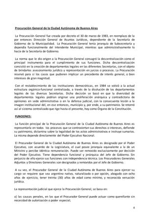 4
Procuración General de la Ciudad Autónoma de Buenos Aires
La Procuración General fue creada por decreto el 30 de marzo de 1983, en reemplazo de la
por entonces Dirección General de Asuntos Jurídicos, dependiente de la Secretaría de
Gobierno de la Municipalidad. La Procuración General tenía jerarquía de Subsecretaría y
dependía funcionalmente del Intendente Municipal, mientras que administrativamente lo
hacía de la Secretaría de Gobierno.
La norma que le dio origen a la Procuración General consagró la descentralización como el
principal instrumento para el cumplimiento de sus funciones. Dicha descentralización
consistió en la creación de departamentos legales en las diferentes Secretarías, con el objeto
de brindarles asesoramiento jurídico y representación en juicios o procesos. La Procuración
reservó para sí los casos que pudieren implicar un precedente de interés general, o bien
intereses de gran magnitud.
Con el restablecimiento de las instituciones democráticas, en 1984 se volvió a la actual
estructura orgánico-funcional centralizada, a través de la disolución de los departamentos
legales de las diversas Secretarías. Dicha decisión se basó en que la diversidad de
departamentos legales podrían originar una proliferación anárquica y contradictoria de
opiniones en sede administrativa o en la defensa judicial, con la consecuente lesión a la
imagen institucional del, en ese entonces, municipio y, por ende, a su patrimonio. Se retornó
así al sistema centralizado que rige hasta el presente, hoy como Órgano de la Constitución.
FUNCIONES:
La función principal de la Procuración General de la Ciudad Autónoma de Buenos Aires es
representarla en todos los procesos que se controviertan sus derechos o intereses, defiende
su patrimonio, dictamina sobre la legalidad de los actos administrativos e instruye sumarios.
La misma depende directamente del Poder Ejecutivo Nacional.
El Procurador General de la Ciudad Autónoma de Buenos Aires es designado por el Poder
Ejecutivo, con acuerdo de la Legislatura, el cual posee jerarquía equivalente a la de un
Ministro y percibe idéntica remuneración. Puede ser removido exclusivamente por decisión
del Poder Ejecutivo. Tiene dependencia funcional y jerárquica del Jefe de Gobierno. Sin
perjuicio de ello ejerce sus funciones con independencia técnica. Los Procuradores Generales
Adjuntos y Directores Generales son designados y removidos por el Jefe de Gobierno.
A su vez, el Procurador General de la Ciudad Autónoma de Buenos Aires para ejercer su
cargo se requiere que sea argentino nativo, naturalizado o por opción, abogado con ocho
años de ejercicio, tener treinta (30) años de edad como mínimo, y reconocida versación
jurídica.
La representación judicial que ejerce la Procuración General, se basa en:
a) las causas penales, en las que el Procurador General puede actuar como querellante sin
necesidad de autorización o poder especial;
 