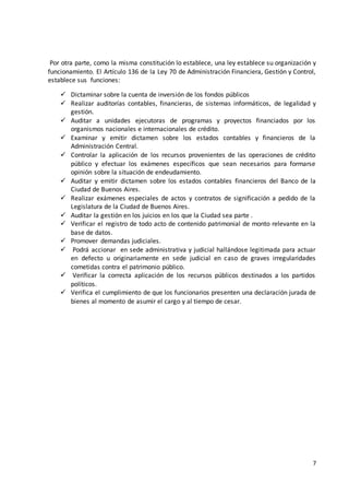 7
Por otra parte, como la misma constitución lo establece, una ley establece su organización y
funcionamiento. El Artículo 136 de la Ley 70 de Administración Financiera, Gestión y Control,
establece sus funciones:
 Dictaminar sobre la cuenta de inversión de los fondos públicos
 Realizar auditorías contables, financieras, de sistemas informáticos, de legalidad y
gestión.
 Auditar a unidades ejecutoras de programas y proyectos financiados por los
organismos nacionales e internacionales de crédito.
 Examinar y emitir dictamen sobre los estados contables y financieros de la
Administración Central.
 Controlar la aplicación de los recursos provenientes de las operaciones de crédito
público y efectuar los exámenes específicos que sean necesarios para formarse
opinión sobre la situación de endeudamiento.
 Auditar y emitir dictamen sobre los estados contables financieros del Banco de la
Ciudad de Buenos Aires.
 Realizar exámenes especiales de actos y contratos de significación a pedido de la
Legislatura de la Ciudad de Buenos Aires.
 Auditar la gestión en los juicios en los que la Ciudad sea parte .
 Verificar el registro de todo acto de contenido patrimonial de monto relevante en la
base de datos.
 Promover demandas judiciales.
 Podrá accionar en sede administrativa y judicial hallándose legitimada para actuar
en defecto u originariamente en sede judicial en caso de graves irregularidades
cometidas contra el patrimonio público.
 Verificar la correcta aplicación de los recursos públicos destinados a los partidos
políticos.
 Verifica el cumplimiento de que los funcionarios presenten una declaración jurada de
bienes al momento de asumir el cargo y al tiempo de cesar.
 