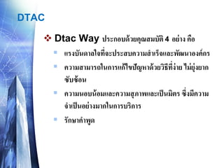 DTAC 
DtacWay ประกอบด้วยคุณสมบัติ 4อย่าง คือ 
แรงบันดาลใจที่จะประสบความสาเร็จและพัฒนาองค์กร 
ความสามารถในการแก้ไขปัญหาด้วยวิธีที่ง่าย ไม่ยุ่งยาก ซับซ้อน 
ความนอบน้อมและความสุภาพและเป็นมิตร ซึ่งมีความ จาเป็นอย่างมากในการบริการ 
รักษาคาพูด  