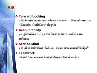 AIS 
Forward Lookingมุ่งไปข้างหน้า โดยการ แสวงหาโอกาสพร้อมต่อการเปลี่ยนแปลงเพราะการ เปลี่ยนแปลง เป็นปัจจัยสาเร็จในธุรกิจ 
Accountabilityมุ่งปฏิบัติหน้าที่อย่างมี คุณภาพ โดยรักษา วินัย ตามหน้าที่ ความ รับผิดชอบ 
Service-Mindทุกคนมี จิตสานึกบริการ เพื่อส่งมอบ ประสบการณ์ ทางบวกให้แก่ลูกค้า 
Teamworkผลึกกาลังในการประสานร่วมมือกันในทุกระดับทั่วทั้งองค์กร  