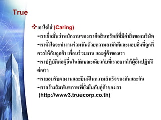 True 
เอาใจใส่ (Caring) -เราเชื่อมั่นว่าพนักงานของเราคือสินทรัพย์ที่มีค่ายิ่งของบริษัท -เราตั้งใจจะทางานร่วมกันด้วยความสามัคคีและมอบสิ่งที่ถูกที่ ควรให้กับลูกค้า เพื่อนร่วมงาน และคู่ค้าของเรา -เราปฏิบัติต่อผู้อื่นในลักษณะเดียวกับที่เราอยากให้ผู้อื่นปฏิบัติ ต่อเรา -เรายอมรับผลงานและยินดีในความสาเร็จของกันและกัน -เราสร้างสัมพันธภาพที่ยั่งยืนกับคู่ค้าของเรา (http://www3.truecorp.co.th)  