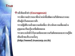 True 
กล้าคิดกล้าทา (Courageous) -เรามีความปรารถนาที่แน่วแน่เพื่อพัฒนาบริษัทของเราและ เป็นผู้นาในตลาดการค้า -เราปฏิบัติงานด้วยความเด็ดเดี่ยว ประเมินความเสี่ยงอย่าง สุขุมและเรียนรู้จากข้อผิดพลาด -เราตระหนักดีว่าโอกาสเกิดจากความรับผิดชอบและความรู้สึก เป็นเจ้าของในงานนั้นๆ (http://www3.truecorp.co.th)  