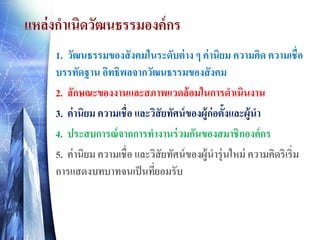 แหล่งกาเนิดวัฒนธรรมองค์กร
1. วัฒนธรรมของสังคมในระดับต่าง ๆ ค่านิยม ความคิด ความเชื่อบรรทัดฐาน อิทธิพลจากวัฒนธรรมของสังคม
2. ลักษณะของงานและสภาพแวดล้อมในการดาเนินงาน 
3. ค่านิยม ความเชื่อ และวิสัยทัศน์ของผู้ก่อตั้งและผู้นา
4. ประสบการณ์จากการทางานร่วมกันของสมาชิกองค์กร 
5. ค่านิยม ความเชื่อ และวิสัยทัศน์ของผู้นารุ่นใหม่ ความคิดริเริ่ม การแสดงบทบาทจนเป็นที่ยอมรับ 