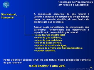 Gás Natural Comercial A composição comercial do gás natural é variada e depende da composição do gás natural bruto, do mercado atendido, do uso final e do produto gás que se deseja.  Apesar desta variabilidade da composição, são parâmetros fundamentais que determinam a especificação comercial do gás natural: o seu teor de enxofre total,  o teor de gás sulfídrico,  o teor de gás carbônico,  o teor de gases inertes,  o ponto de orvalho da água,  o ponto de orvalho dos hidrocarbonetos e  o poder calorífico. Poder Calorífico Superior (PCS) do Gás Natural fixado composição comercial do gás natural é: 9.400 kcal/m 3  1 atm 20 o C 