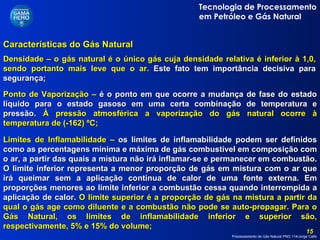 Características do Gás Natural  Limites de Inflamabilidade –  os limites de inflamabilidade podem ser definidos como as percentagens mínima e máxima de gás combustível em composição com o ar, a partir das quais a mistura não irá inflamar-se e permanecer em combustão. O limite inferior representa a menor proporção de gás em mistura com o ar que irá queimar sem a aplicação continua de calor de uma fonte externa. Em proporções menores ao limite inferior a combustão cessa quando interrompida a aplicação de calor.  O limite superior é a proporção de gás na mistura a partir da qual o gás age como diluente e a combustão não pode se auto-propagar. Para o Gás Natural, os limites de inflamabilidade inferior e superior são, respectivamente, 5% e 15% do volume; Ponto de Vaporização –  é o ponto em que ocorre a mudança de fase do estado líquido para o estado gasoso em uma certa combinação de temperatura e pressão.  À pressão atmosférica a vaporização do gás natural ocorre à temperatura de (-162) ºC; Densidade – o gás natural é o único gás cuja densidade relativa é inferior à 1,0, sendo portanto mais leve que o ar.  Este fato tem importância decisiva para segurança; 