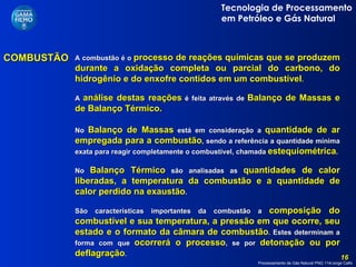 COMBUSTÃO A combustão é o   processo de reações químicas que se produzem durante a oxidação completa ou parcial do carbono, do hidrogênio e do enxofre contidos em um combustível .  A  análise destas reações   é feita através de   Balanço de Massas e de Balanço Térmico. No  Balanço de Massas  está em consideração a  quantidade de ar empregada para a combustão , sendo a referência a quantidade mínima exata para reagir completamente o combustível, chamada  estequiométrica . No  Balanço Térmico  são analisadas as  quantidades de calor liberadas, a temperatura da combustão e a quantidade de calor perdido na exaustão . São características importantes da combustão a  composição do combustível e sua temperatura, a pressão em que ocorre, seu estado e o formato da câmara de combustão . Estes determinam a forma com que  ocorrerá o processo , se por  detonação ou por deflagração .  