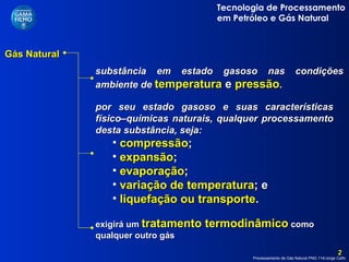 Gás Natural  substância em estado gasoso nas condições ambiente de   temperatura  e  pressão .  por seu estado gasoso e suas características físico–químicas naturais, qualquer processamento desta substância, seja: compressão ; expansão ; evaporação ; variação de temperatura ; e liquefação ou transporte . exigirá um  tratamento termodinâmico  como qualquer outro gás 