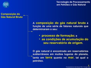 Composição do Gás Natural Bruto  A  composição do gás natural bruto  é função de uma série de fatores naturais que determinaram o seu: processo de formação;  e  as condições de acumulação do  seu reservatório de origem . O gás natural é encontrado em reservatórios subterrâneos em muitos lugares do planeta, tanto em  terra  quanto no  mar , tal qual o petróleo. 