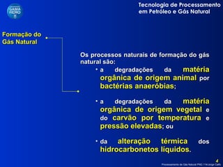 Formação do Gás Natural  Os processos naturais de formação do gás natural são: a degradações da  matéria orgânica de origem animal  por  bactérias anaeróbias ; a degradações da  matéria orgânica de origem vegetal  e do  carvão por temperatura  e  pressão elevadas ; ou  da  alteração térmica  dos  hidrocarbonetos líquidos . 