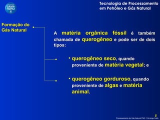 Formação do Gás Natural  querogêneo gorduroso , quando proveniente de   algas   e   matéria animal . A  matéria orgânica fóssil  é também chamada de  querogêneo  e pode ser de dois tipos: querogêneo seco ,   quando proveniente de   matéria vegetal ; e 
