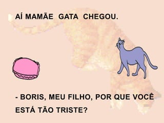 AÍ MAMÃE GATA CHEGOU.
- BORIS, MEU FILHO, POR QUE VOCÊ
ESTÁ TÃO TRISTE?