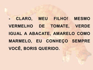 - CLARO, MEU FILHO! MESMO
VERMELHO DE TOMATE, VERDE
IGUAL A ABACATE, AMARELO COMO
MARMELO, EU CONHEÇO SEMPRE
VOCÊ, BORIS QUERIDO.