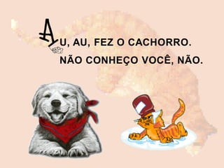U, AU, FEZ O CACHORRO.
NÃO CONHEÇO VOCÊ, NÃO.