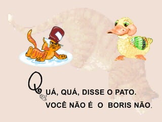 UÁ, QUÁ, DISSE O PATO.
VOCÊ NÃO É O BORIS NÃO.