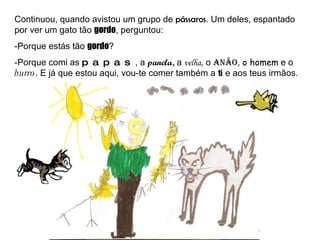 Continuou, quando avistou um grupo de  pássaros . Um deles, espantado por ver um gato tão  gordo , perguntou: -Porque estás tão  gordo ? -Porque comi as  papas , a  panela,  a  velha , o  anão ,  o homem  e o  burro . E já que estou aqui, vou-te comer também a  ti  e aos teus irmãos. 