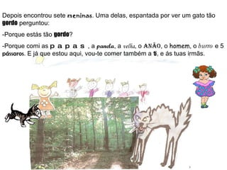 Depois encontrou sete  meninas . Uma delas, espantada por ver um gato tão  gordo  perguntou: -Porque estás tão  gordo ? -Porque comi as  papas , a  panela , a  velha , o  anão , o  homem , o  burro  e 5  pássaros . E já que estou aqui, vou-te comer também a  ti , e ás tuas irmãs. 