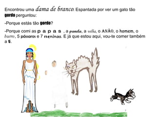 Encontrou uma  dama de branco . Espantada por ver um gato tão  gordo  perguntou: -Porque estás tão  gordo ? -Porque comi as  papas , a  panela , a  velha , o  anão , o  homem , o  burro , 5  pássaros  e 7  meninas . E já que estou aqui, vou-te comer também a  ti . 