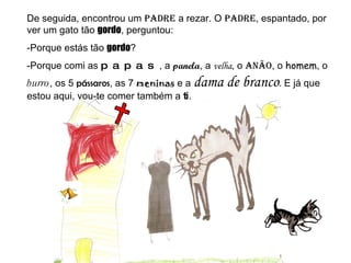 De seguida, encontrou um  padre  a rezar. O  padre , espantado, por ver um gato tão  gordo , perguntou: -Porque estás tão  gordo ? -Porque comi as  papas , a  panela , a  velha , o  anão , o  homem , o  burro , os 5  pássaros , as 7  meninas  e a  dama de branco . E já que estou aqui, vou-te comer também a  ti . 