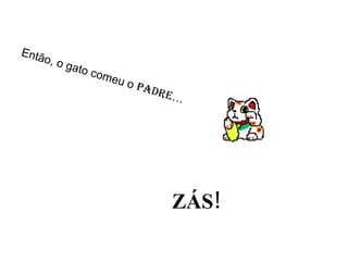Então, o gato comeu o  padre … ZÁS! 