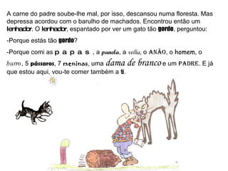 A carne do padre soube-lhe mal, por isso, descansou numa floresta. Mas depressa acordou com o barulho de machados. Encontrou então um  lenhador . O  lenhador , espantado por ver um gato tão  gordo , perguntou: -Porque estás tão  gordo ? -Porque comi as  papas , a  panela , a  velha , o  anão , o  homem , o  burro , 5  pássaros , 7  meninas , uma  dama de branco  e um  padre . E já que estou aqui, vou-te comer também a  ti . 