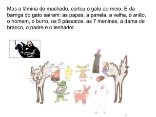 Mas a lâmina do machado, cortou o gato ao meio. E da barriga do gato saíram: as papas, a panela, a velha, o anão, o homem, o burro, os 5 pássaros, as 7 meninas, a dama de branco, o padre e o lenhador. 