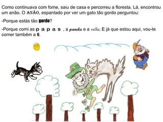 Como continuava com fome, saiu de casa e percorreu a floresta. Lá, encontrou um anão. O  anão , espantado por ver um gato tão gordo perguntou: -Porque estás tão  gordo ? -Porque comi as  papas , a  panela  e a  velha . E já que estou aqui, vou-te comer também a  ti . 