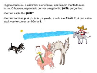 O gato continuou a caminhar e encontrou um  homem  montado num  burro . O  homem , espantado por ver um gato tão  gordo , perguntou: -Porque estás tão  gordo ? -Porque comi as  papas , a  panela , a  velha  e o  anão . E já que estou aqui, vou-te comer também a  ti . 