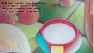 Tudo o que eu queria era uma boa caminha,
Cheia de espaço e muito arejada…
Sem bichos e minhocas, muito limpinha.
E tu, ó bruxa, ainda não estás cansada?
 