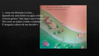 «…voou em direcção à costa….
Quando viu uma lontra na água a boiar,
A bruxa gritou: “Isto aqui é que é dormir!”
Vês como as ondas a estão a embalar?
É chegada a altura de me decidir!»
 
