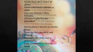 Voando bem alto e cheios de
alento,
Viram andorinhas a dormir ao
vento
Com asas abertas e olhos
fechados,
A bruxa e o gato ficaram
pasmados!
Queria planar e dormir ao mesmo
tempo,
Quem me dera descobrir este
bruxedo…
Mas o gato não tinha esse
atrevimento,
E até a bruxa estava cheia de
medo.
 