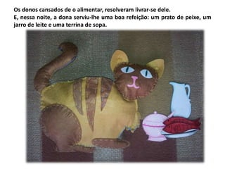 Os donos cansados de o alimentar, resolveram livrar-se dele. 
E, nessa noite, a dona serviu-lhe uma boa refeição: um prato de peixe, um 
jarro de leite e uma terrina de sopa. 
 