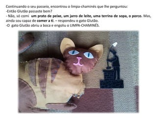 Continuando o seu passeio, encontrou o limpa-chaminés que lhe perguntou: 
-Então Glutão passaste bem? 
- Não, só comi um prato de peixe, um jarro de leite, uma terrina de sopa, o porco. Mas, 
ainda sou capaz de comer a ti. – respondeu o gato Glutão. 
-O gato Glutão abriu a boca e engoliu o LIMPA-CHAMINÉS. 
 