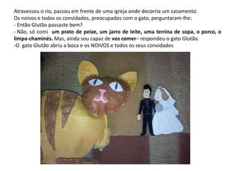 Atravessou o rio, passou em frente de uma igreja onde decorria um casamento. 
Os noivos e todos os convidados, preocupados com o gato, perguntaram-lhe: 
- Então Glutão passaste bem? 
- Não, só comi um prato de peixe, um jarro de leite, uma terrina de sopa, o porco, o 
limpa-chaminés. Mas, ainda sou capaz de vos comer– respondeu o gato Glutão. 
-O gato Glutão abriu a boca e os NOIVOS e todos os seus convidados 
 