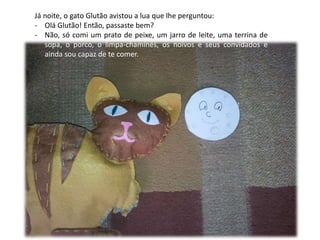 Já noite, o gato Glutão avistou a lua que lhe perguntou: 
- Olá Glutão! Então, passaste bem? 
- Não, só comi um prato de peixe, um jarro de leite, uma terrina de 
sopa, o porco, o limpa-chaminés, os noivos e seus convidados e 
ainda sou capaz de te comer. 
 