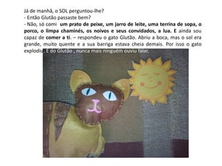 Já de manhã, o SOL perguntou-lhe? 
- Então Glutão passaste bem? 
- Não, só comi um prato de peixe, um jarro de leite, uma terrina de sopa, o 
porco, o limpa chaminés, os noivos e seus convidados, a lua. E ainda sou 
capaz de comer a ti. – respondeu o gato Glutão. Abriu a boca, mas o sol era 
grande, muito quente e a sua barriga estava cheia demais. Por isso o gato 
explodiu. E do Glutão , nunca mais ninguém ouviu falar. 

