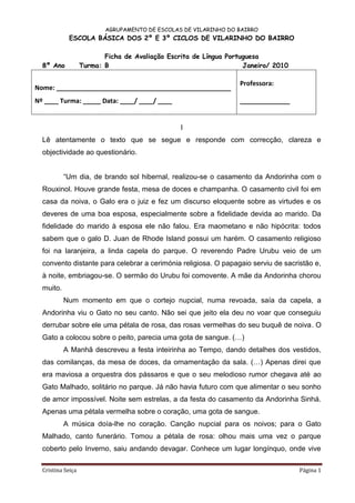 AGRUPAMENTO DE ESCOLAS DE VILARINHO DO BAIRRO
            ESCOLA BÁSICA DOS 2º E 3º CICLOS DE VILARINHO DO BAIRRO

                          Ficha de Avaliação Escrita de Língua Portuguesa
  8º Ano           Turma: B                                         Janeiro/ 2010

                                                                  Professora:
Nome: _________________________________________________
Nº ____ Turma: _____ Data: ____/ ____/ ____                       ______________


                                                 I
  Lê atentamente o texto que se segue e responde com correcção, clareza e
  objectividade ao questionário.


           “Um dia, de brando sol hibernal, realizou-se o casamento da Andorinha com o
  Rouxinol. Houve grande festa, mesa de doces e champanha. O casamento civil foi em
  casa da noiva, o Galo era o juiz e fez um discurso eloquente sobre as virtudes e os
  deveres de uma boa esposa, especialmente sobre a fidelidade devida ao marido. Da
  fidelidade do marido à esposa ele não falou. Era maometano e não hipócrita: todos
  sabem que o galo D. Juan de Rhode Island possui um harém. O casamento religioso
  foi na laranjeira, a linda capela do parque. O reverendo Padre Urubu veio de um
  convento distante para celebrar a cerimónia religiosa. O papagaio serviu de sacristão e,
  à noite, embriagou-se. O sermão do Urubu foi comovente. A mãe da Andorinha chorou
  muito.
           Num momento em que o cortejo nupcial, numa revoada, saía da capela, a
  Andorinha viu o Gato no seu canto. Não sei que jeito ela deu no voar que conseguiu
  derrubar sobre ele uma pétala de rosa, das rosas vermelhas do seu buquê de noiva. O
  Gato a colocou sobre o peito, parecia uma gota de sangue. (…)
           A Manhã descreveu a festa inteirinha ao Tempo, dando detalhes dos vestidos,
  das comilanças, da mesa de doces, da ornamentação da sala. (…) Apenas direi que
  era maviosa a orquestra dos pássaros e que o seu melodioso rumor chegava até ao
  Gato Malhado, solitário no parque. Já não havia futuro com que alimentar o seu sonho
  de amor impossível. Noite sem estrelas, a da festa do casamento da Andorinha Sinhá.
  Apenas uma pétala vermelha sobre o coração, uma gota de sangue.
           A música doía-lhe no coração. Canção nupcial para os noivos; para o Gato
  Malhado, canto funerário. Tomou a pétala de rosa: olhou mais uma vez o parque
  coberto pelo Inverno, saiu andando devagar. Conhece um lugar longínquo, onde vive

  Cristina Seiça                                                                    Página 1
 