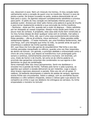 vez, desceram à cave. Nem um músculo me tremeu. O meu coração batia
calmamente como o coração de quem vive na inocência. Percorri a cave de
ponta a ponta. De braços cruzados no peito, andava descontraído de um
lado para o outro. Os agentes estavam completamente satisfeitos e prontos
para partir. O júbilo do meu coração era demasiado intenso para que o
pudesse suster. Ansiava por dizer pelo menos uma palavra à guisa de triunfo
e para tornar duplamente evidente a sua convicção da minha inocência.
- Senhores - disse por fim, quando iam a subir os degraus. - Estou satisfeito
por ter dissipado as vossas suspeitas. Desejo muita saúde para todos, e um
pouco mais de cortesia. A propósito, esta casa está muito bem construída (e
no meu furioso desejo de dizer qualquer coisa com à-vontade, mal sabia o
que estava a dizer). Direi, até, que é uma casa excelentemente construída.
Estas paredes... vão-se já embora, meus senhores?... Estas paredes estão
solidamente ligadas. - E neste momento, por uma frenética fanfarronice, bati
com força, com uma bengala que tinha na mão, na parede atrás da qual se
encontrava o cadáver da minha querida esposa.
Ah!, que Deus me livre das garras do arquidemónio! Mal tinha o eco das
minhas pancadas mergulhado no silêncio, quando uma voz lhes respondeu
de dentro do túmulo: um gemido, a princípio abafado e entrecortado como o
choro de urna criança, que depois se transformou num prolongado grito
sonoro e contínuo, extremamente anormal e inumano. Um bramido, um
uivo, misto de horror e de triunfo, tal como só do inferno poderia vir,
provindo das gargantas conjuntas dos condenados na sua agonia e dos
demónios no gozo da condenação.
Seria insensato falar dos meus pensamentos. Senti-me desfalecer e
encostei-me à parede da frente. Tolhidos pelo terror e pela surpresa, os
agentes que subiam a escada detiveram-se por instantes. Logo a seguir,
doze braços vigorosos atacavam a parede. Esta caiu de um só golpe. O
cadáver, já bastante decomposto e coberto de pastas de sangue, apareceu
erecto frente aos circunstantes. Sobre a cabeça, com as vermelhas fauces
dilatadas e o olho solitário chispando, estava o odioso gato cuja astúcia me
compelira ao crime e cuja voz delatora me entregava ao carrasco. Eu tinha
emparedado o monstro no túmulo!




                      ***********************




                                                                           10
 
