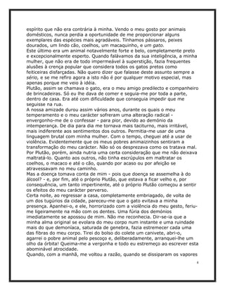 espírito que não era contrária à minha. Vendo o meu gosto por animais
domésticos, nunca perdia a oportunidade de me proporcionar alguns
exemplares das espécies mais agradáveis. Tínhamos pássaros, peixes
dourados, um lindo cão, coelhos, um macaquinho, e um gato.
Este último era um animal notavelmente forte e belo, completamente preto
e excepcionalmente esperto. Quando falávamos da sua inteligência, a minha
mulher, que não era de todo impermeável à superstição, fazia frequentes
alusões à crença popular que considera todos os gatos pretos como
feiticeiras disfarçadas. Não quero dizer que falasse deste assunto sempre a
sério, e se me refiro agora a isto não é por qualquer motivo especial, mas
apenas porque me veio à idéia.
Plutão, assim se chamava o gato, era o meu amigo predilecto e companheiro
de brincadeiras. Só eu lhe dava de comer e seguia-me por toda a parte,
dentro de casa. Era até com dificuldade que conseguia impedir que me
seguisse na rua.
A nossa amizade durou assim vários anos, durante os quais o meu
temperamento e o meu carácter sofreram uma alteração radical -
envergonho-me de o confessar - para pior, devido ao demónio da
intemperança. De dia para dia me tornava mais taciturno, mais irritável,
mais indiferente aos sentimentos dos outros. Permitia-me usar de uma
linguagem brutal com minha mulher. Com o tempo, cheguei até a usar de
violência. Evidentemente que os meus pobres animaizinhos sentiram a
transformação do meu carácter. Não só os desprezava como os tratava mal.
Por Plutão, porém, ainda nutria uma certa consideração que me não deixava
maltratá-lo. Quanto aos outros, não tinha escrúpulos em maltratar os
coelhos, o macaco e até o cão, quando por acaso ou por afeição se
atravessavam no meu caminho.
Mas a doença tomava conta de mim - pois que doença se assemelha à do
álcool? - e, por fim, até o próprio Plutão, que estava a ficar velho e, por
consequência, um tanto impertinente, até o próprio Plutão começou a sentir
os efeitos do meu carácter perverso.
Certa noite, ao regressar a casa, completamente embriagado, de volta de
um dos tugúrios da cidade, pareceu-me que o gato evitava a minha
presença. Apanhei-o, e ele, horrorizado com a violência do meu gesto, feriu-
me ligeiramente na mão com os dentes. Uma fúria dos demónios
imediatamente se apossou de mim. Não me reconhecia. Dir-se-ia que a
minha alma original se evolara do meu corpo num instante e uma ruindade
mais do que demoníaca, saturada de genebra, fazia estremecer cada uma
das fibras do meu corpo. Tirei do bolso do colete um canivete, abri-o,
agarrei o pobre animal pelo pescoço e, deliberadamente, arranquei-lhe um
olho da órbita! Queima-me a vergonha e todo eu estremeço ao escrever esta
abominável atrocidade.
Quando, com a manhã, me voltou a razão, quando se dissiparam os vapores
                                                                           4
 